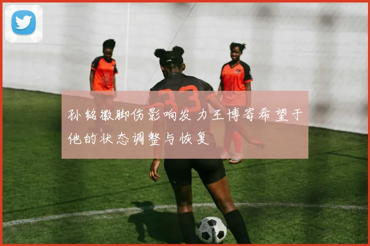 孙铭徽脚伤影响发力王博寄希望于他的状态调整与恢复