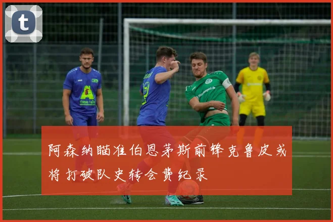 阿森纳瞄准伯恩茅斯前锋克鲁皮或将打破队史转会费纪录