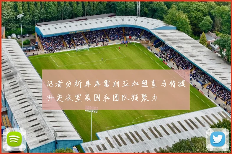 记者分析库库雷利亚加盟皇马将提升更衣室氛围和团队凝聚力