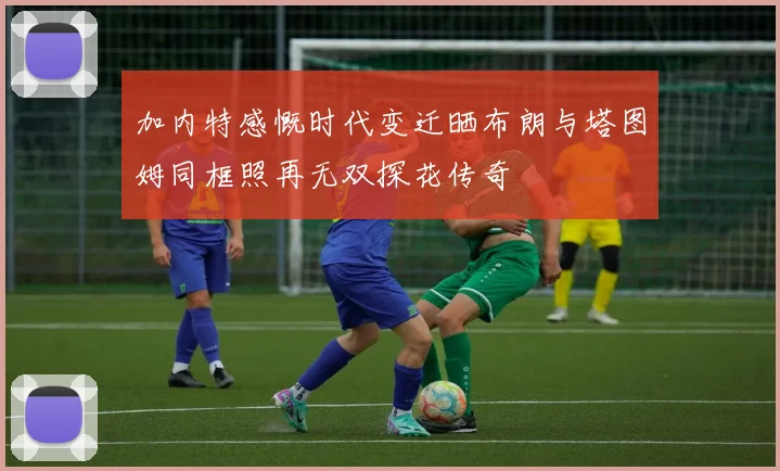 加内特感慨时代变迁晒布朗与塔图姆同框照再无双探花传奇