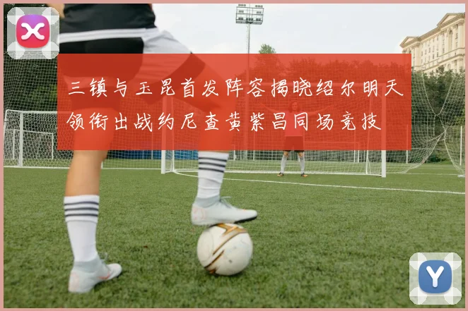 三镇与玉昆首发阵容揭晓绍尔明天领衔出战约尼查黄紫昌同场竞技