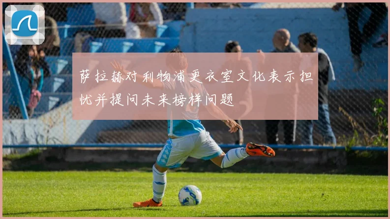 萨拉赫对利物浦更衣室文化表示担忧并提问未来榜样问题