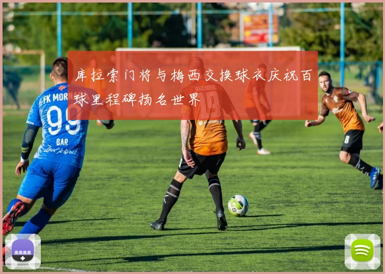 库拉索门将与梅西交换球衣庆祝百球里程碑扬名世界