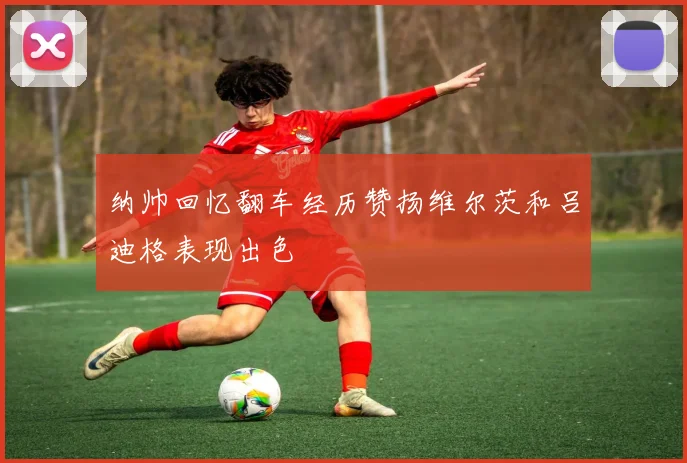 纳帅回忆翻车经历赞扬维尔茨和吕迪格表现出色