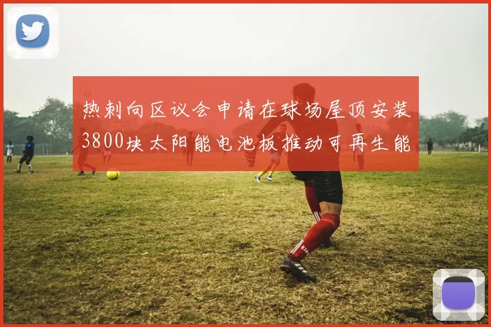 热刺向区议会申请在球场屋顶安装3800块太阳能电池板推动可再生能源发展