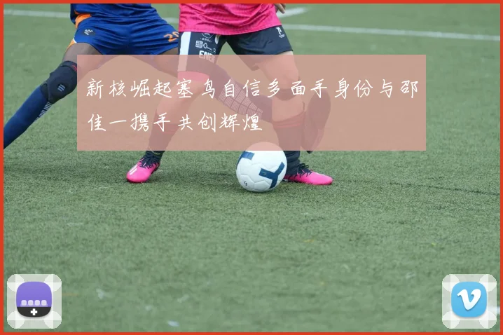 新核崛起塞鸟自信多面手身份与邵佳一携手共创辉煌