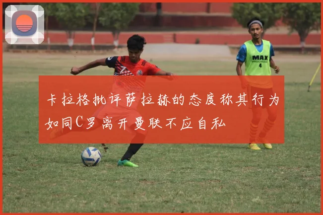 卡拉格批评萨拉赫的态度称其行为如同C罗离开曼联不应自私