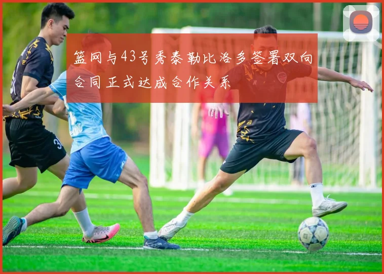 篮网与43号秀泰勒比洛多签署双向合同正式达成合作关系
