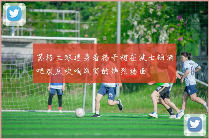 苏格兰球迷身着格子裙在波士顿酒吧欢庆吹响风笛的热烈场面