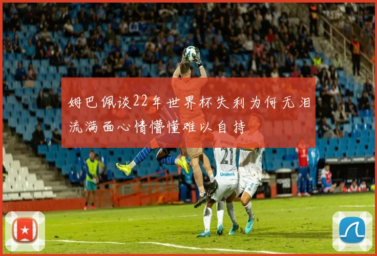 姆巴佩谈22年世界杯失利为何无泪流满面心情懵懂难以自持
