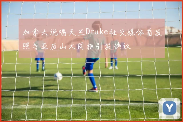 加拿大说唱天王Drake社交媒体首发照与亚历山大同框引发热议
